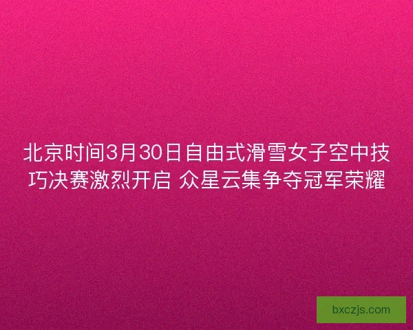 北京时间3月30日自由式滑雪女子空中技巧决赛激烈开启 众星云集争夺冠军荣耀