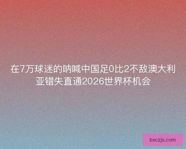 在7万球迷的呐喊中国足0比2不敌澳大利亚错失直通2026世界杯机会 在7万球迷的呐喊中国足0比2不敌澳大利亚错失直通2026世界杯机会