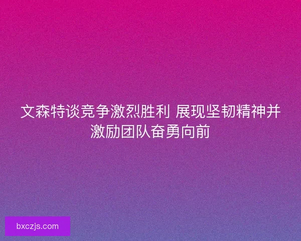 文森特谈竞争激烈胜利 展现坚韧精神并激励团队奋勇向前