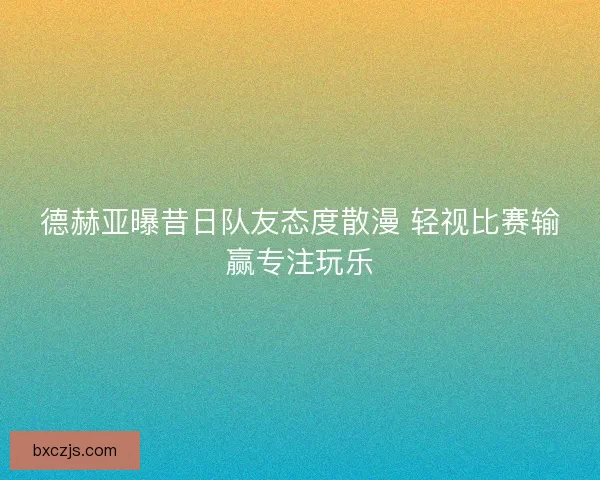 德赫亚曝昔日队友态度散漫 轻视比赛输赢专注玩乐