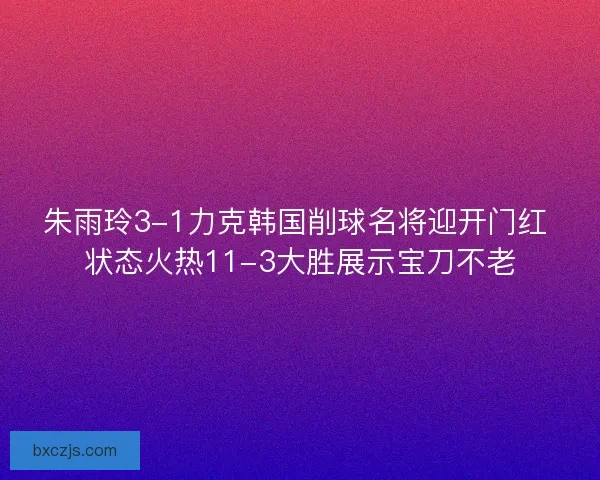 朱雨玲3-1力克韩国削球名将迎开门红 状态火热11-3大胜展示宝刀不老