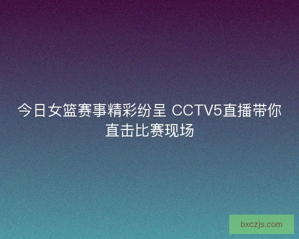 今日女篮赛事精彩纷呈 CCTV5直播带你直击比赛现场 今日女篮赛事精彩纷呈 CCTV5直播带你直击比赛现场