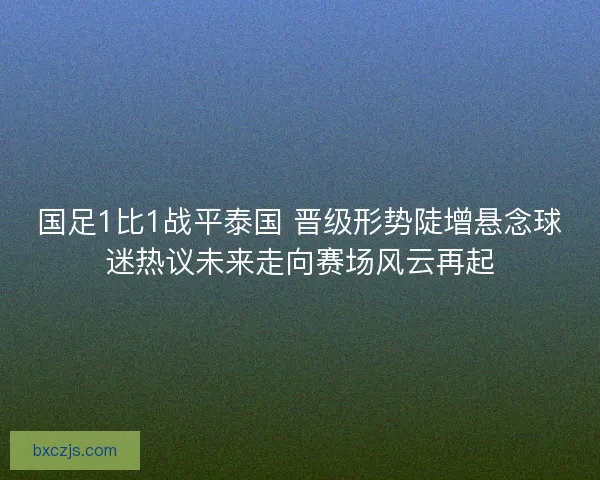国足1比1战平泰国 晋级形势陡增悬念球迷热议未来走向赛场风云再起