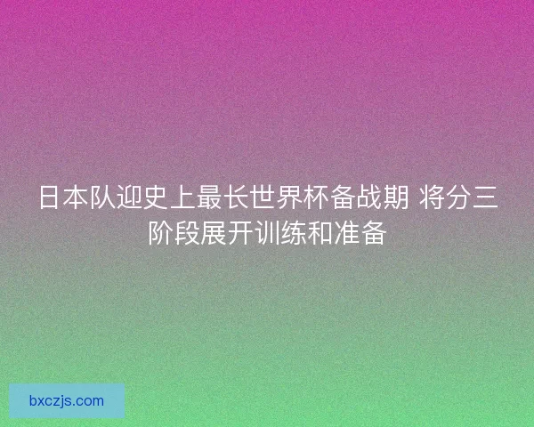 日本队迎史上最长世界杯备战期 将分三阶段展开训练和准备 日本队迎史上最长世界杯备战期 将分三阶段展开训练和准备