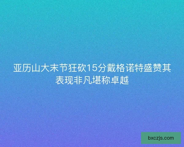 亚历山大末节狂砍15分戴格诺特盛赞其表现非凡堪称卓越