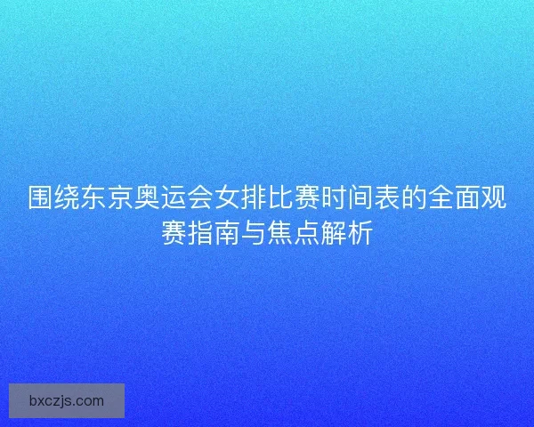 围绕东京奥运会女排比赛时间表的全面观赛指南与焦点解析