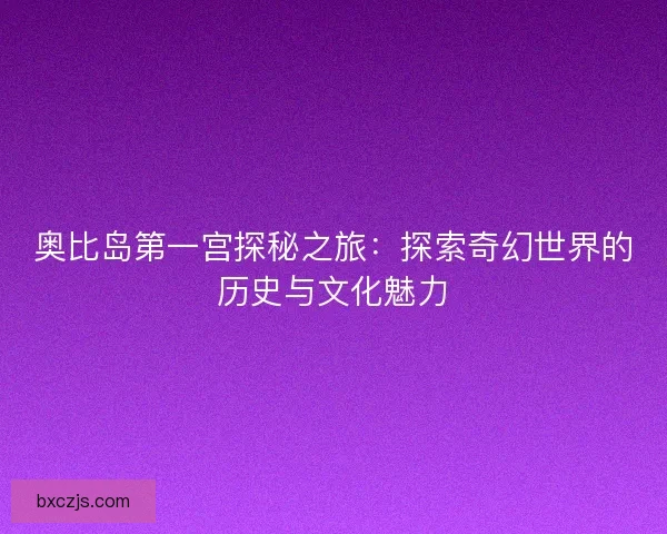 奥比岛第一宫探秘之旅：探索奇幻世界的历史与文化魅力