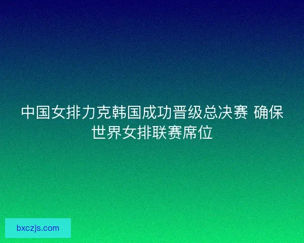 中国女排力克韩国成功晋级总决赛 确保世界女排联赛席位