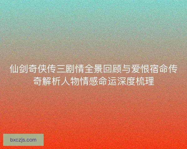 仙剑奇侠传三剧情全景回顾与爱恨宿命传奇解析人物情感命运深度梳理