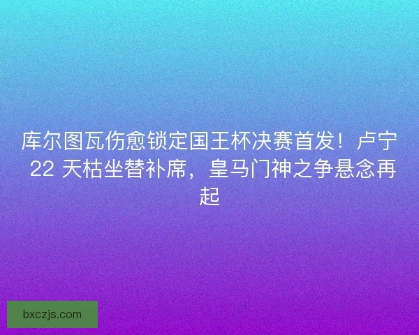 库尔图瓦伤愈锁定国王杯决赛首发！卢宁 22 天枯坐替补席，皇马门神之争悬念再起
