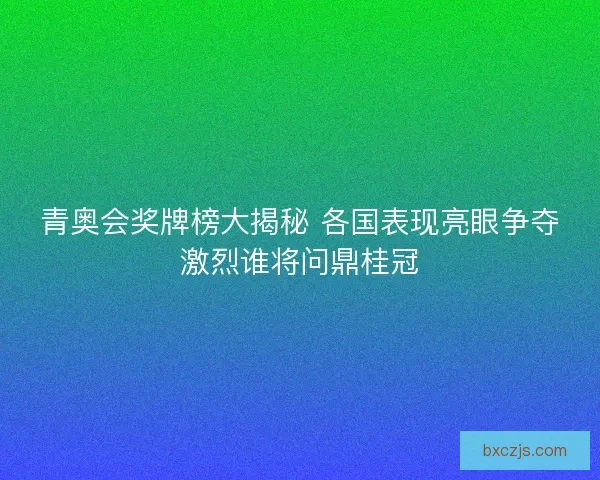 青奥会奖牌榜大揭秘 各国表现亮眼争夺激烈谁将问鼎桂冠