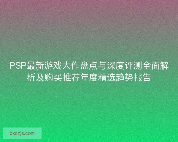 PSP最新游戏大作盘点与深度评测全面解析及购买推荐年度精选趋势报告