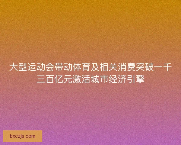 大型运动会带动体育及相关消费突破一千三百亿元激活城市经济引擎
