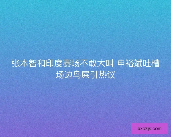 张本智和印度赛场不敢大叫 申裕斌吐槽场边鸟屎引热议