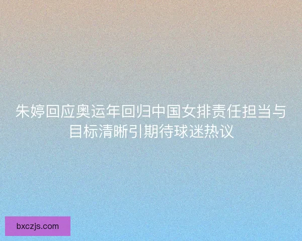 朱婷回应奥运年回归中国女排责任担当与目标清晰引期待球迷热议
