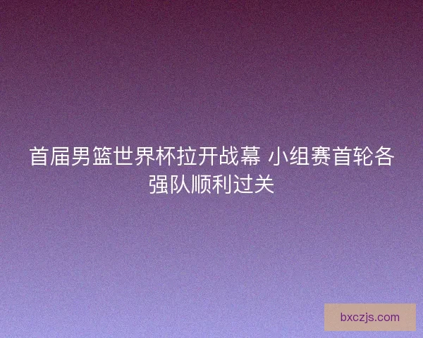 首届男篮世界杯拉开战幕 小组赛首轮各强队顺利过关