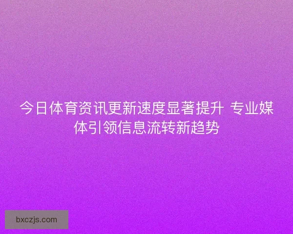 今日体育资讯更新速度显著提升 专业媒体引领信息流转新趋势