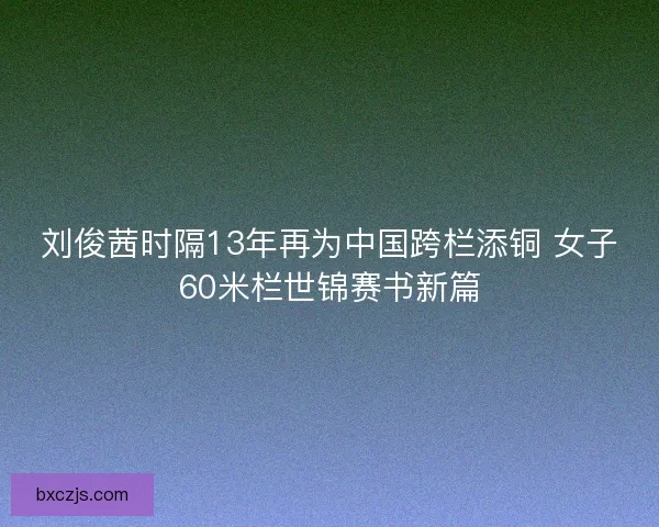 刘俊茜时隔13年再为中国跨栏添铜 女子60米栏世锦赛书新篇