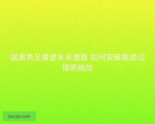 国奥男足展望未来道路 如何突破瓶颈迎接新挑战
