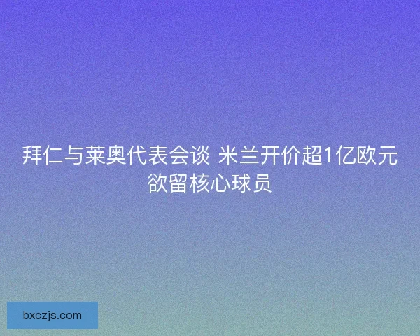 拜仁与莱奥代表会谈 米兰开价超1亿欧元欲留核心球员