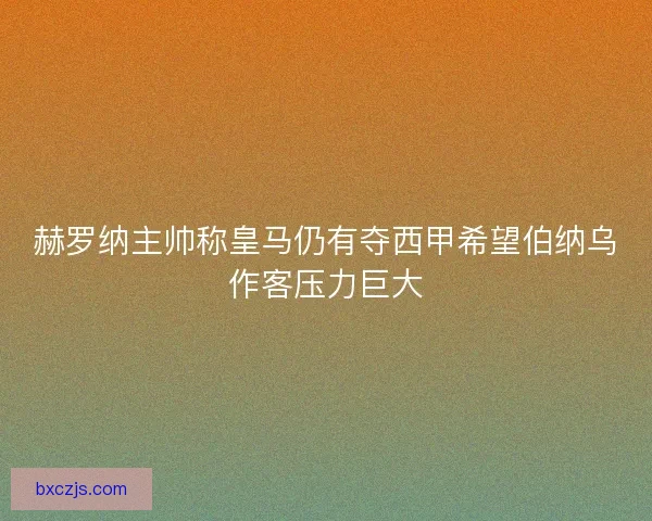 赫罗纳主帅称皇马仍有夺西甲希望伯纳乌作客压力巨大 赫罗纳主帅称皇马仍有夺西甲希望伯纳乌作客压力巨大