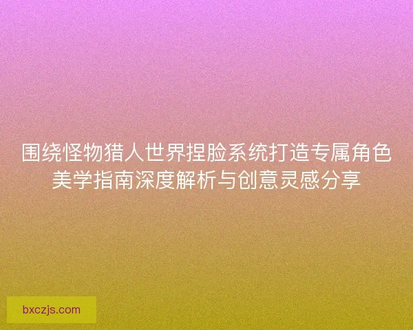 围绕怪物猎人世界捏脸系统打造专属角色美学指南深度解析与创意灵感分享