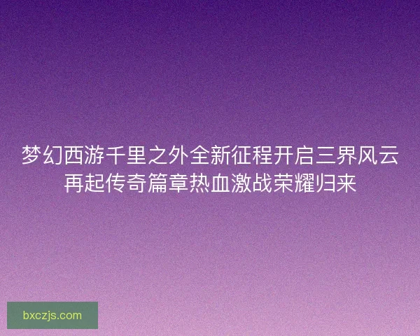梦幻西游千里之外全新征程开启三界风云再起传奇篇章热血激战荣耀归来