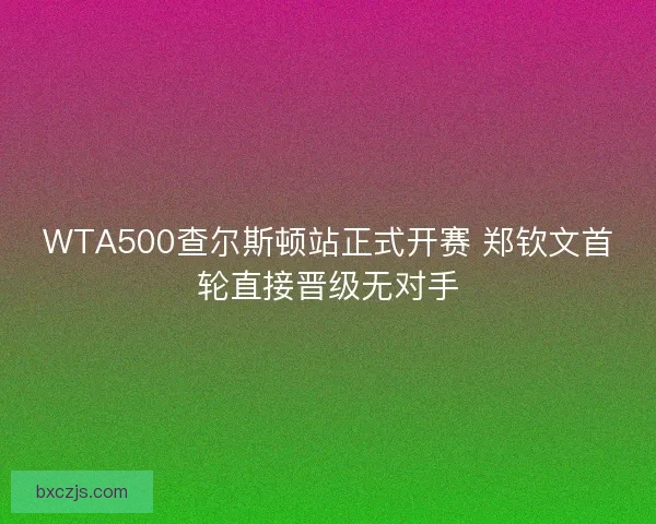 WTA500查尔斯顿站正式开赛 郑钦文首轮直接晋级无对手