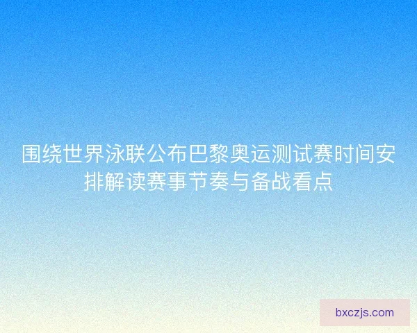 围绕世界泳联公布巴黎奥运测试赛时间安排解读赛事节奏与备战看点