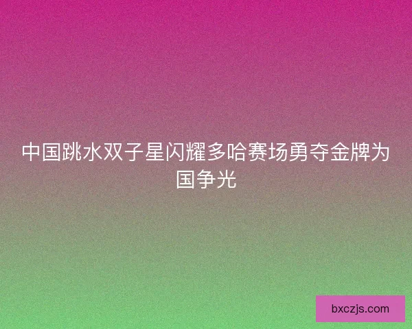 中国跳水双子星闪耀多哈赛场勇夺金牌为国争光
