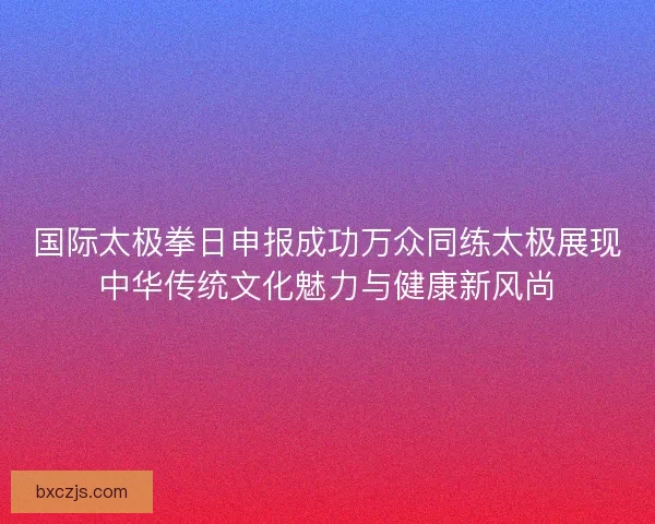 国际太极拳日申报成功万众同练太极展现中华传统文化魅力与健康新风尚