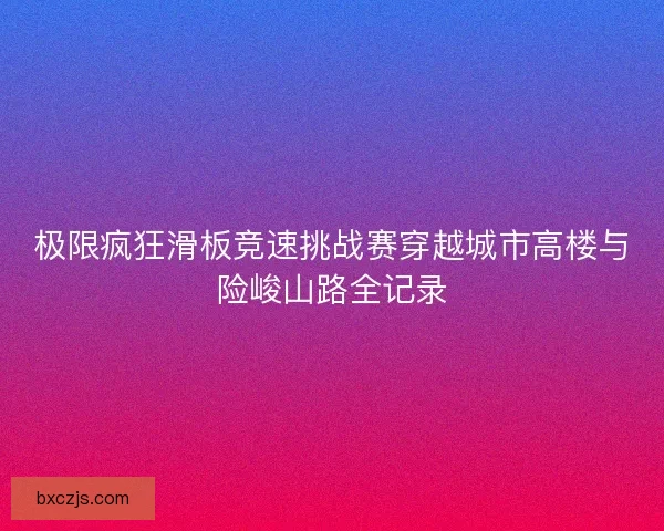 极限疯狂滑板竞速挑战赛穿越城市高楼与险峻山路全记录