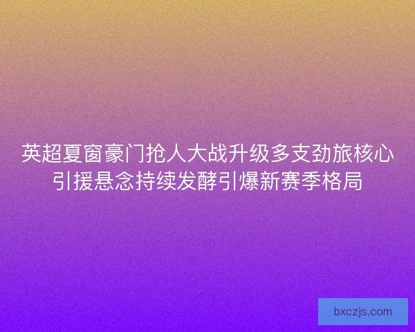 英超夏窗豪门抢人大战升级多支劲旅核心引援悬念持续发酵引爆新赛季格局