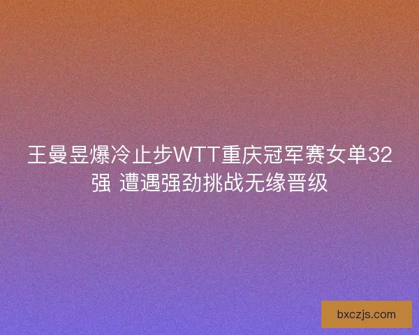 王曼昱爆冷止步WTT重庆冠军赛女单32强 遭遇强劲挑战无缘晋级